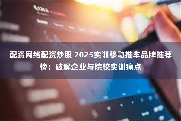 配资网络配资炒股 2025实训移动推车品牌推荐榜：破解企业与院校实训痛点